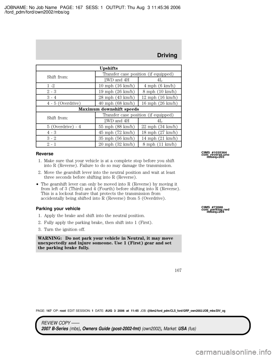MAZDA MODEL B4000 TRUCK 2007 Owners Manual (in English) JOBNAME: No Job Name PAGE: 167 SESS: 1 OUTPUT: Thu Aug 3 11:45:36 2006
/ford_pdm/ford/own2002/mbs/og
Upshifts
Shift from:Transfer case position (if equipped)
2WD and 4H 4L
1 -2 10 mph (16 km/h) 4 mph MAZDA MODEL B4000 TRUCK 2007 Owners Manual (in English) JOBNAME: No Job Name PAGE: 167 SESS: 1 OUTPUT: Thu Aug 3 11:45:36 2006
/ford_pdm/ford/own2002/mbs/og
Upshifts
Shift from:Transfer case position (if equipped)
2WD and 4H 4L
1 -2 10 mph (16 km/h) 4 mph