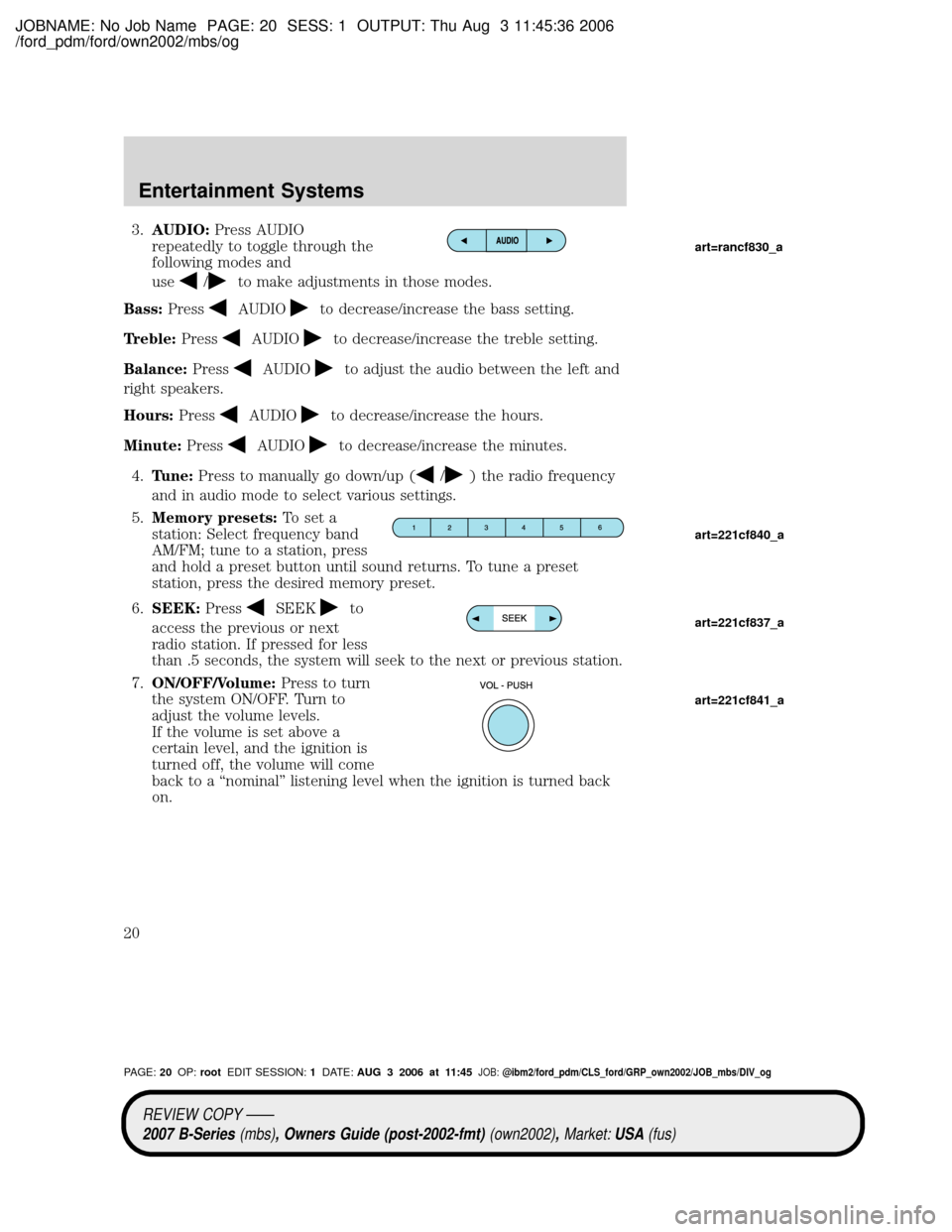 MAZDA MODEL B4000 TRUCK 2007 (in English) User Guide JOBNAME: No Job Name PAGE: 20 SESS: 1 OUTPUT: Thu Aug 3 11:45:36 2006
/ford_pdm/ford/own2002/mbs/og
3.AUDIO:Press AUDIO
repeatedly to toggle through the
following modes and
use
/to make adjustments in MAZDA MODEL B4000 TRUCK 2007 (in English) User Guide JOBNAME: No Job Name PAGE: 20 SESS: 1 OUTPUT: Thu Aug 3 11:45:36 2006
/ford_pdm/ford/own2002/mbs/og
3.AUDIO:Press AUDIO
repeatedly to toggle through the
following modes and
use
/to make adjustments in