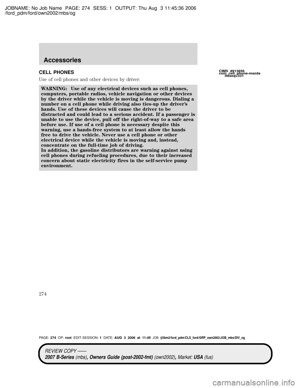 MAZDA MODEL B4000 TRUCK 2007 Owners Manual (in English) JOBNAME: No Job Name PAGE: 274 SESS: 1 OUTPUT: Thu Aug 3 11:45:36 2006
/ford_pdm/ford/own2002/mbs/og
CELL PHONES
Use of cell phones and other devices by driver:
WARNING: Use of any electrical devices MAZDA MODEL B4000 TRUCK 2007 Owners Manual (in English) JOBNAME: No Job Name PAGE: 274 SESS: 1 OUTPUT: Thu Aug 3 11:45:36 2006
/ford_pdm/ford/own2002/mbs/og
CELL PHONES
Use of cell phones and other devices by driver:
WARNING: Use of any electrical devices
