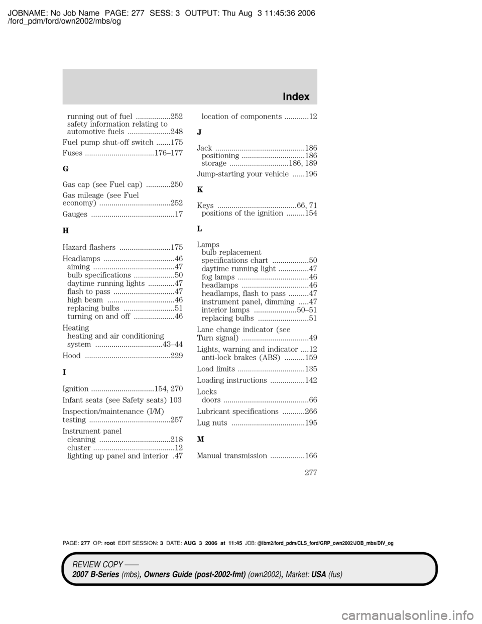 MAZDA MODEL B4000 TRUCK 2007 Owners Manual (in English) JOBNAME: No Job Name PAGE: 277 SESS: 3 OUTPUT: Thu Aug 3 11:45:36 2006
/ford_pdm/ford/own2002/mbs/og
running out of fuel .................252
safety information relating to
automotive fuels .......... MAZDA MODEL B4000 TRUCK 2007 Owners Manual (in English) JOBNAME: No Job Name PAGE: 277 SESS: 3 OUTPUT: Thu Aug 3 11:45:36 2006
/ford_pdm/ford/own2002/mbs/og
running out of fuel .................252
safety information relating to
automotive fuels ..........