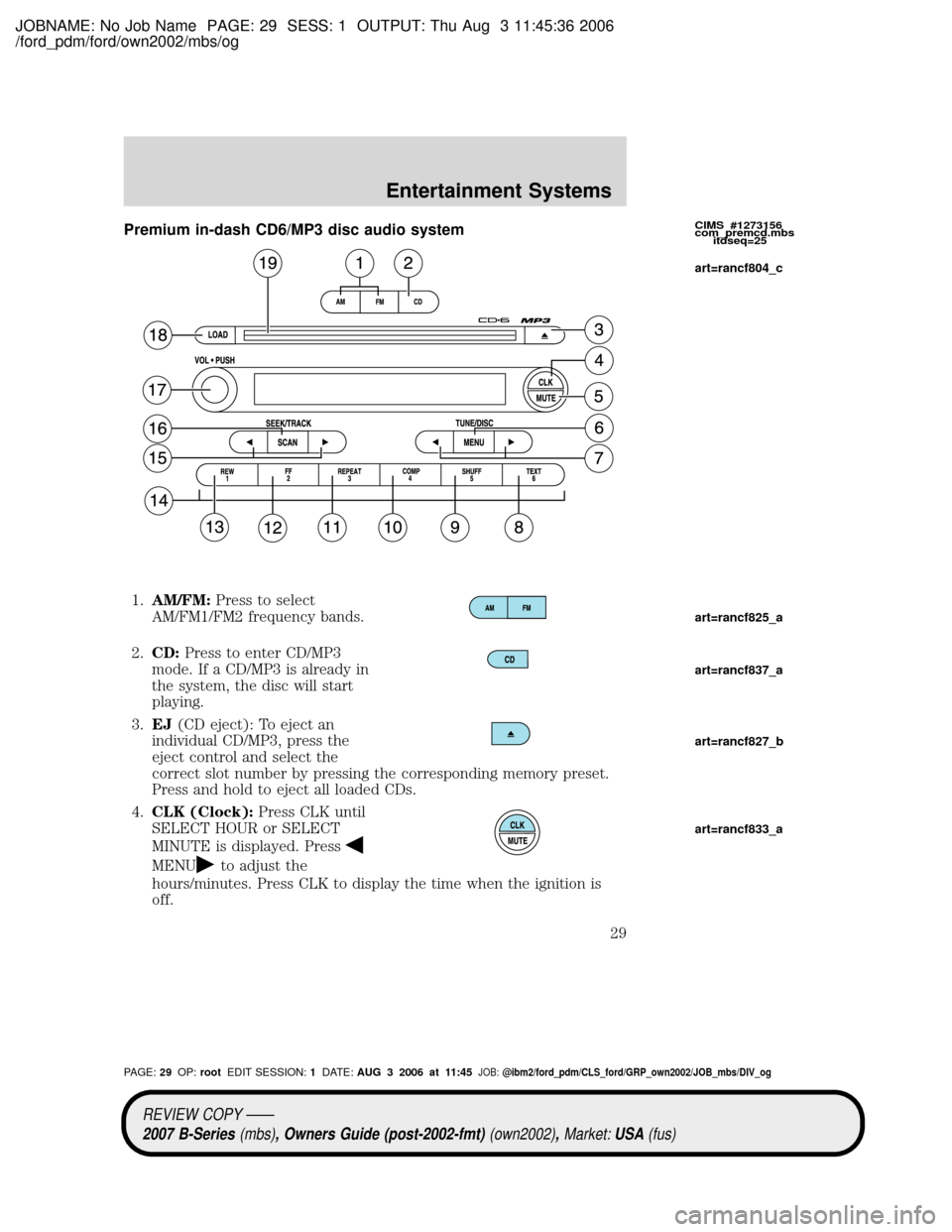 MAZDA MODEL B4000 TRUCK 2007 (in English) Owners Manual JOBNAME: No Job Name PAGE: 29 SESS: 1 OUTPUT: Thu Aug 3 11:45:36 2006
/ford_pdm/ford/own2002/mbs/og
Premium in-dash CD6/MP3 disc audio system
1.AM/FM:Press to select
AM/FM1/FM2 frequency bands.
2.CD:P MAZDA MODEL B4000 TRUCK 2007 (in English) Owners Manual JOBNAME: No Job Name PAGE: 29 SESS: 1 OUTPUT: Thu Aug 3 11:45:36 2006
/ford_pdm/ford/own2002/mbs/og
Premium in-dash CD6/MP3 disc audio system
1.AM/FM:Press to select
AM/FM1/FM2 frequency bands.
2.CD:P