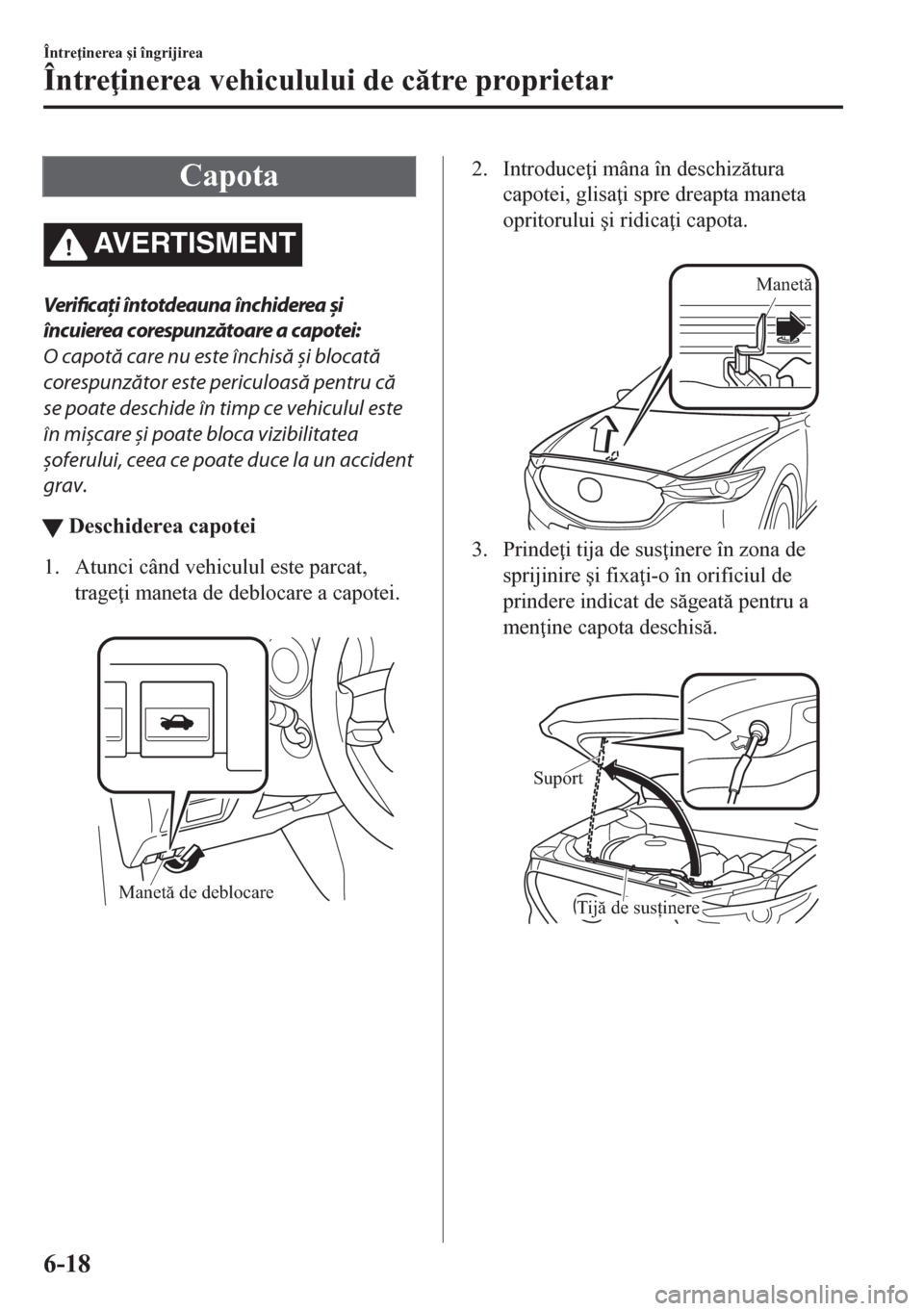 MAZDA MODEL CX-5 2018  Manualul de utilizare (in Romanian) Capota
AVERTISMENT
Verificați întotdeauna închiderea și
încuierea corespunzătoare a capotei:
O capotă care nu este închisă 
și blocată
corespunzător este periculoasă pentru că
se poate d