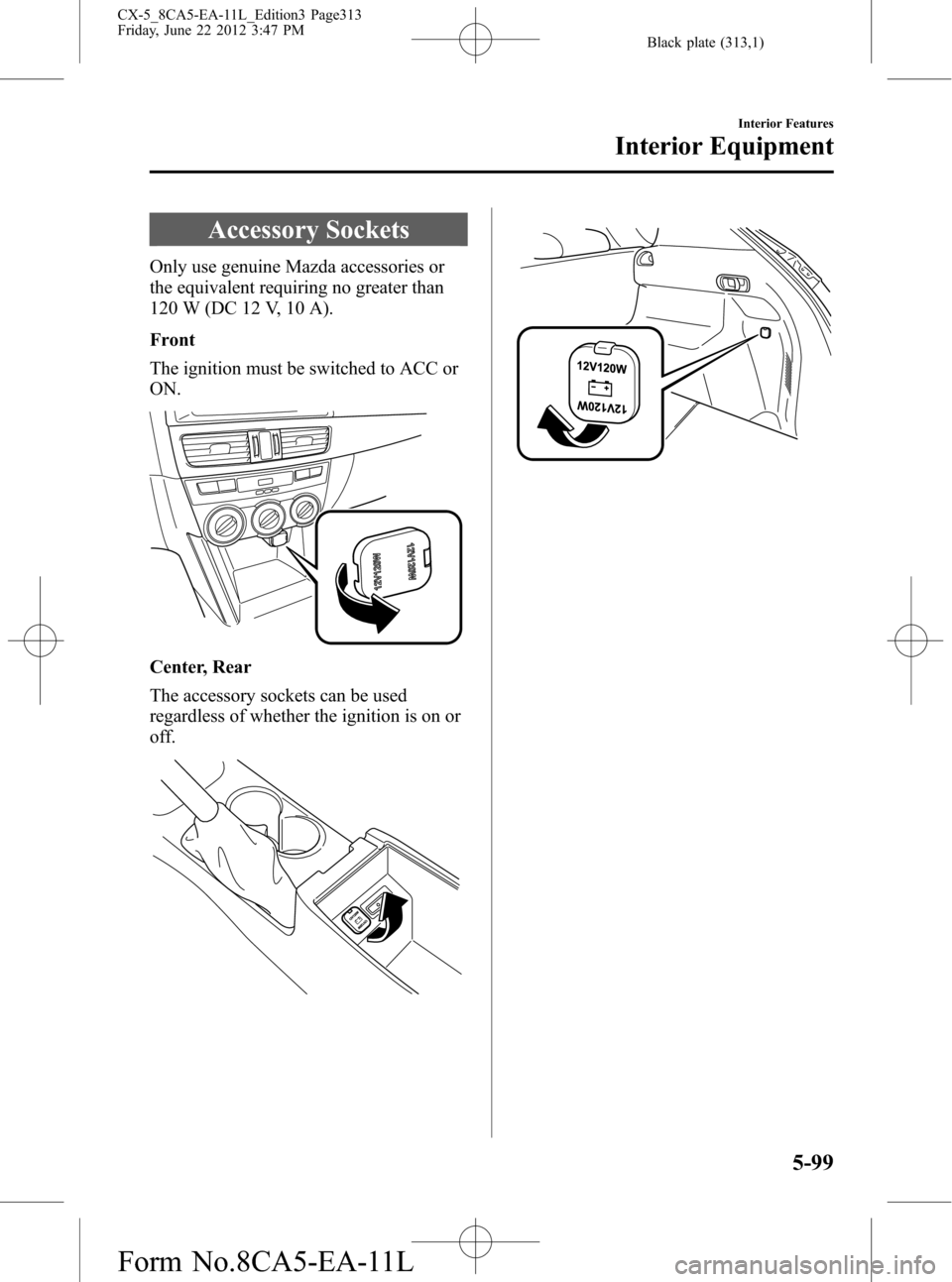 MAZDA MODEL CX-5 2013 Owners Manual (in English) Black plate (313,1)
Accessory Sockets
Only use genuine Mazda accessories or
the equivalent requiring no greater than
120 W (DC 12 V, 10 A).
Front
The ignition must be switched to ACC or
ON.
Center, Re MAZDA MODEL CX-5 2013 Owners Manual (in English) Black plate (313,1)
Accessory Sockets
Only use genuine Mazda accessories or
the equivalent requiring no greater than
120 W (DC 12 V, 10 A).
Front
The ignition must be switched to ACC or
ON.
Center, Re