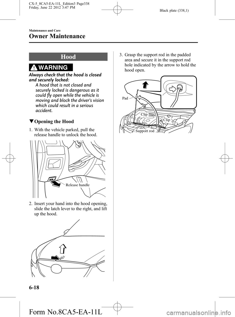 MAZDA MODEL CX-5 2013 (in English) Owners Manual Black plate (338,1)
Hood
WARNING
Always check that the hood is closed
and securely locked:
A hood that is not closed and
securely locked is dangerous as it
could fly open while the vehicle is
moving a MAZDA MODEL CX-5 2013 (in English) Owners Manual Black plate (338,1)
Hood
WARNING
Always check that the hood is closed
and securely locked:
A hood that is not closed and
securely locked is dangerous as it
could fly open while the vehicle is
moving a