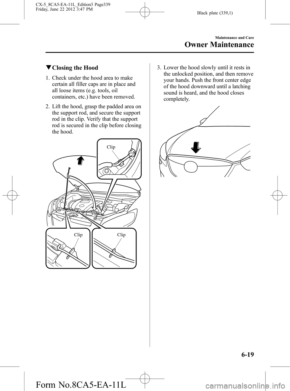 MAZDA MODEL CX-5 2013 (in English) Owners Manual Black plate (339,1)
qClosing the Hood
1. Check under the hood area to make
certain all filler caps are in place and
all loose items (e.g. tools, oil
containers, etc.) have been removed.
2. Lift the ho MAZDA MODEL CX-5 2013 (in English) Owners Manual Black plate (339,1)
qClosing the Hood
1. Check under the hood area to make
certain all filler caps are in place and
all loose items (e.g. tools, oil
containers, etc.) have been removed.
2. Lift the ho