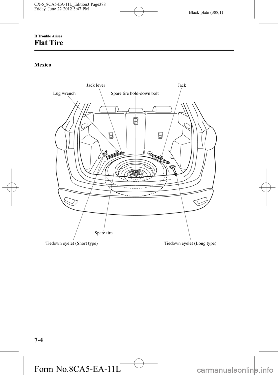 MAZDA MODEL CX-5 2013 (in English) User Guide Black plate (388,1)
Mexico
Spare tireSpare tire hold-down boltJack
Lug wrenchJack lever
Tiedown eyelet (Short type) Tiedown eyelet (Long type)
7-4
If Trouble Arises
Flat Tire
CX-5_8CA5-EA-11L_Edition3 MAZDA MODEL CX-5 2013 (in English) User Guide Black plate (388,1)
Mexico
Spare tireSpare tire hold-down boltJack
Lug wrenchJack lever
Tiedown eyelet (Short type) Tiedown eyelet (Long type)
7-4
If Trouble Arises
Flat Tire
CX-5_8CA5-EA-11L_Edition3