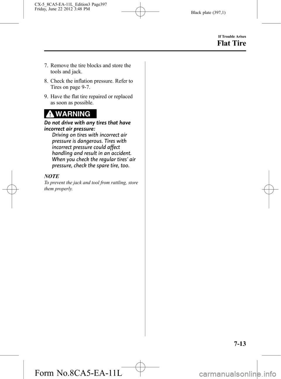 MAZDA MODEL CX-5 2013 Owners Manual (in English) Black plate (397,1)
7. Remove the tire blocks and store the
tools and jack.
8. Check the inflation pressure. Refer to
Tires on page 9-7.
9. Have the flat tire repaired or replaced
as soon as possible. MAZDA MODEL CX-5 2013 Owners Manual (in English) Black plate (397,1)
7. Remove the tire blocks and store the
tools and jack.
8. Check the inflation pressure. Refer to
Tires on page 9-7.
9. Have the flat tire repaired or replaced
as soon as possible.