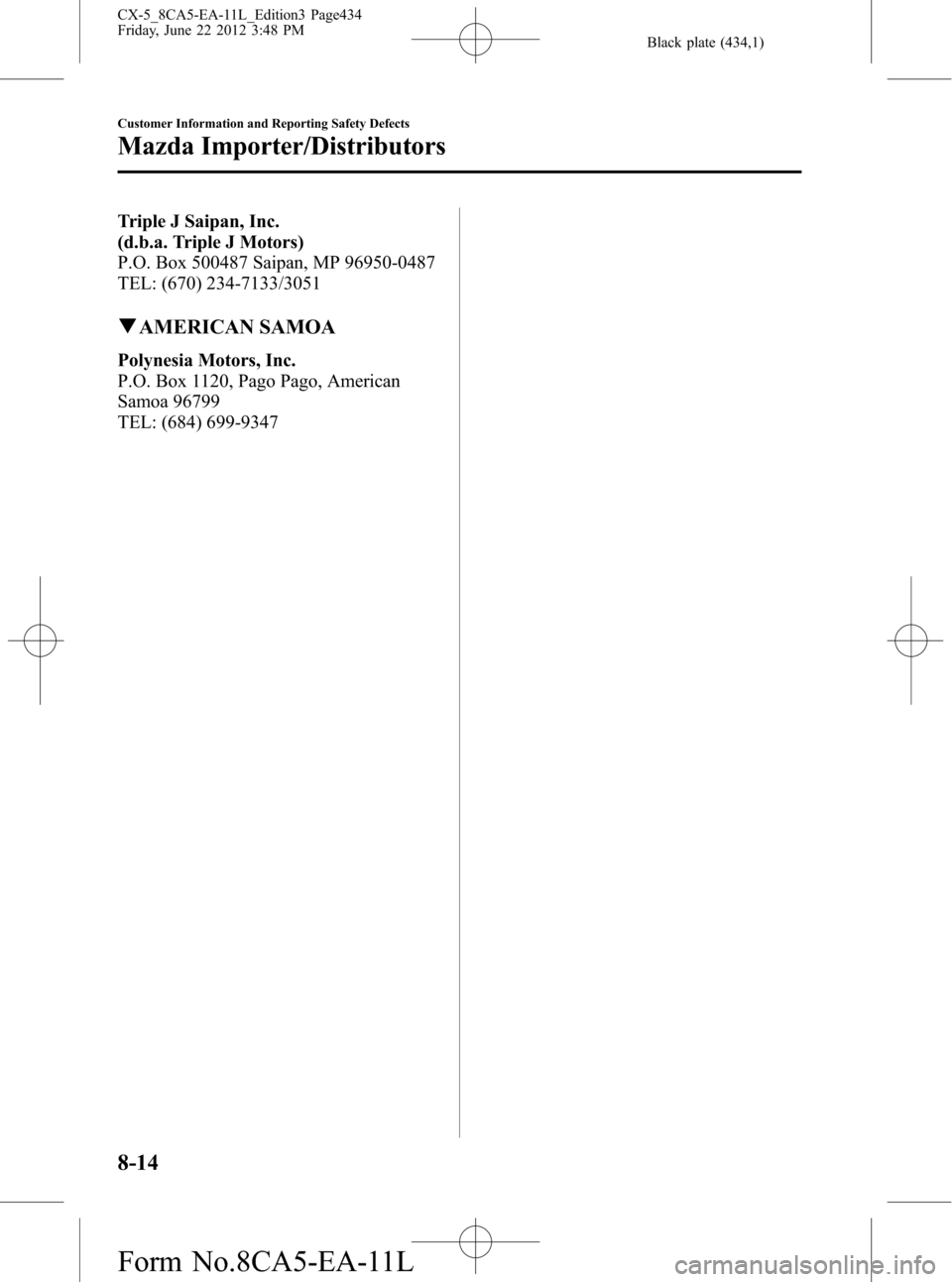 MAZDA MODEL CX-5 2013  Owners Manual (in English) Black plate (434,1)
Triple J Saipan, Inc.
(d.b.a. Triple J Motors)
P.O. Box 500487 Saipan, MP 96950-0487
TEL: (670) 234-7133/3051
qAMERICAN SAMOA
Polynesia Motors, Inc.
P.O. Box 1120, Pago Pago, Ameri