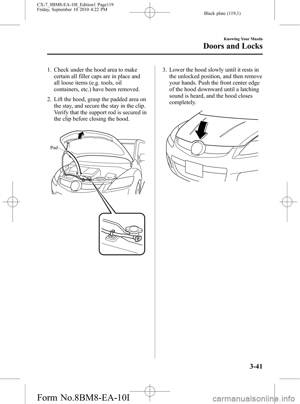 MAZDA MODEL CX-7 2011   (in English) Owners Manual Black plate (119,1)
1. Check under the hood area to make
certain all filler caps are in place and
all loose items (e.g. tools, oil
containers, etc.) have been removed.
2. Lift the hood, grasp the padd
