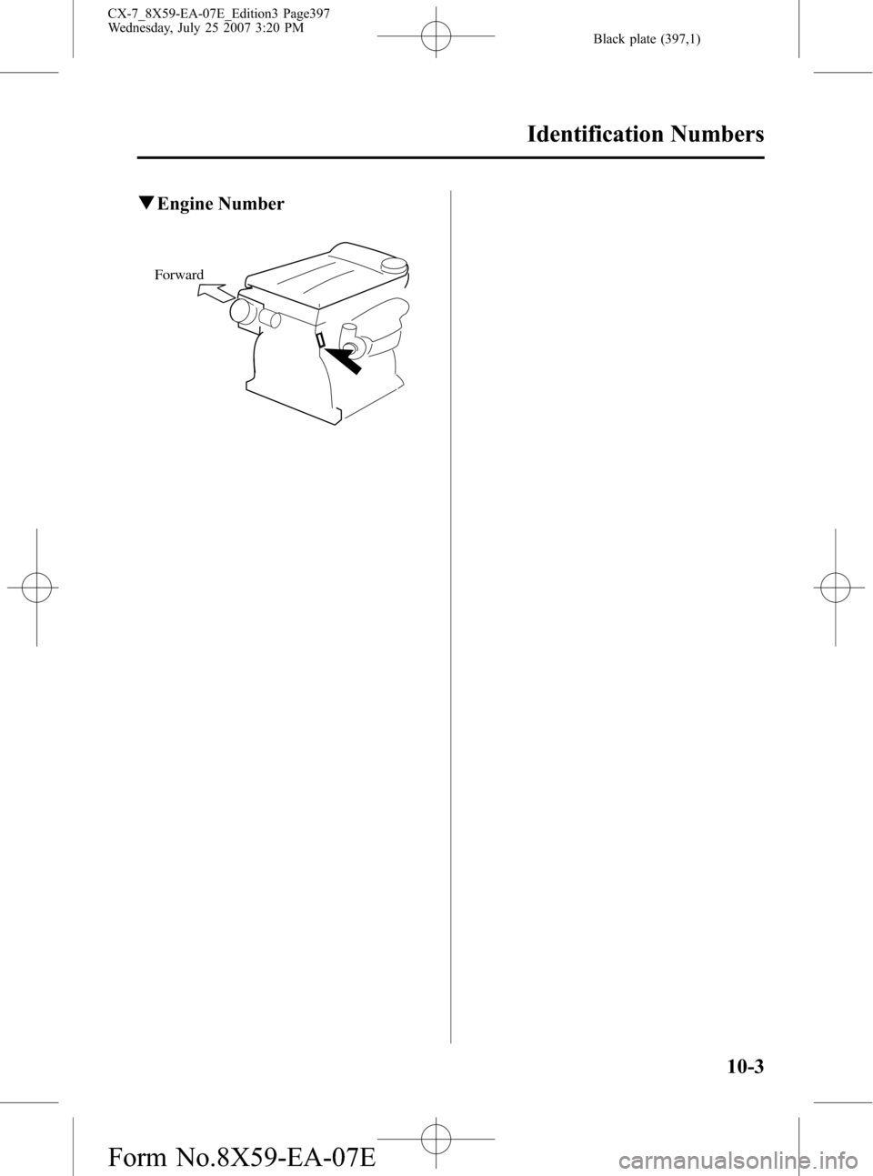 MAZDA MODEL CX-7 2008 Owners Manual (in English) Black plate (397,1)
qEngine Number
Forward
Identification Numbers
10-3
CX-7_8X59-EA-07E_Edition3 Page397
Wednesday, July 25 2007 3:20 PM
Form No.8X59-EA-07E MAZDA MODEL CX-7 2008 Owners Manual (in English) Black plate (397,1)
qEngine Number
Forward
Identification Numbers
10-3
CX-7_8X59-EA-07E_Edition3 Page397
Wednesday, July 25 2007 3:20 PM
Form No.8X59-EA-07E