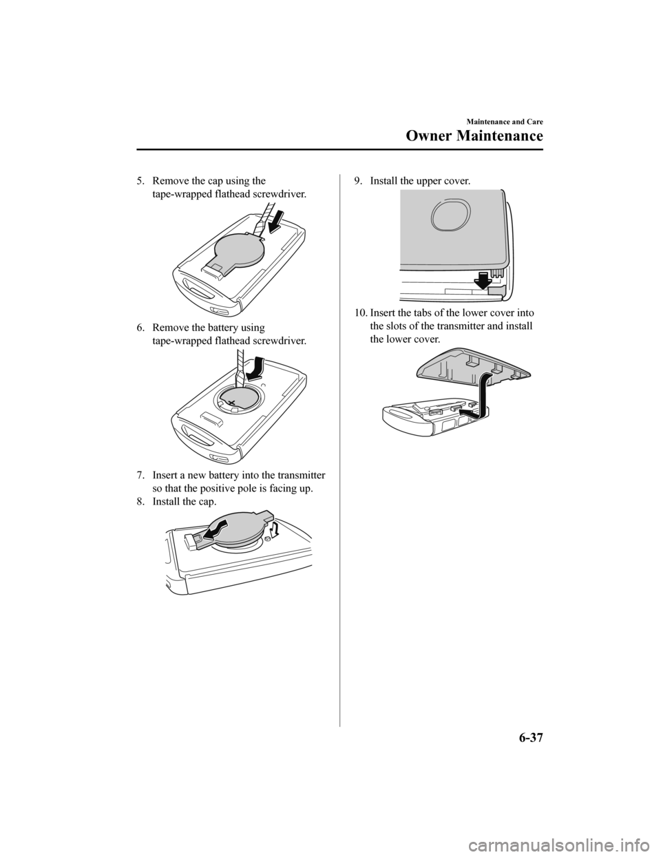 MAZDA MODEL CX-9 2020   (in English) Owners Manual 5. Remove the cap using thetape-wrapped flathead screwdriver.
6. Remove the battery usingtape-wrapped flathead screwdriver.
7. Insert a new battery into the transmitter
so that the positive pole is fa
