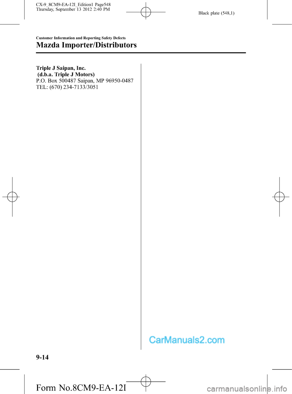 MAZDA MODEL CX-9 2013  Owners Manual (in English) Black plate (548,1)
Triple J Saipan, Inc.
(d.b.a. Triple J Motors)
P.O. Box 500487 Saipan, MP 96950-0487
TEL: (670) 234-7133/3051
9-14
Customer Information and Reporting Safety Defects
Mazda Importer/