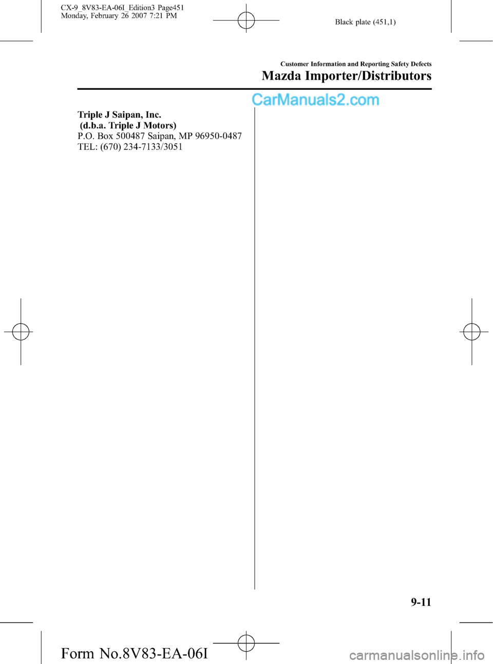 MAZDA MODEL CX-9 2007 Owners Manual (in English) Black plate (451,1)
Triple J Saipan, Inc.
(d.b.a. Triple J Motors)
P.O. Box 500487 Saipan, MP 96950-0487
TEL: (670) 234-7133/3051
Customer Information and Reporting Safety Defects
Mazda Importer/Distr MAZDA MODEL CX-9 2007 Owners Manual (in English) Black plate (451,1)
Triple J Saipan, Inc.
(d.b.a. Triple J Motors)
P.O. Box 500487 Saipan, MP 96950-0487
TEL: (670) 234-7133/3051
Customer Information and Reporting Safety Defects
Mazda Importer/Distr