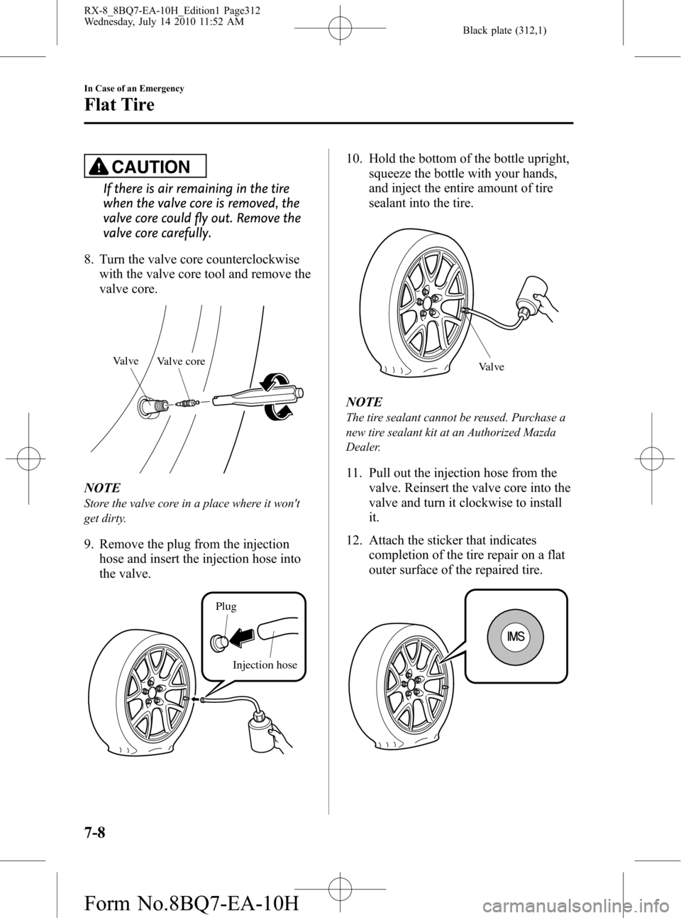 MAZDA MODEL RX 8 2011 Owners Manual (in English) Black plate (312,1)
CAUTION
If there is air remaining in the tire
when the valve core is removed, the
valve core could fly out. Remove the
valve core carefully.
8. Turn the valve core counterclockwise MAZDA MODEL RX 8 2011 Owners Manual (in English) Black plate (312,1)
CAUTION
If there is air remaining in the tire
when the valve core is removed, the
valve core could fly out. Remove the
valve core carefully.
8. Turn the valve core counterclockwise