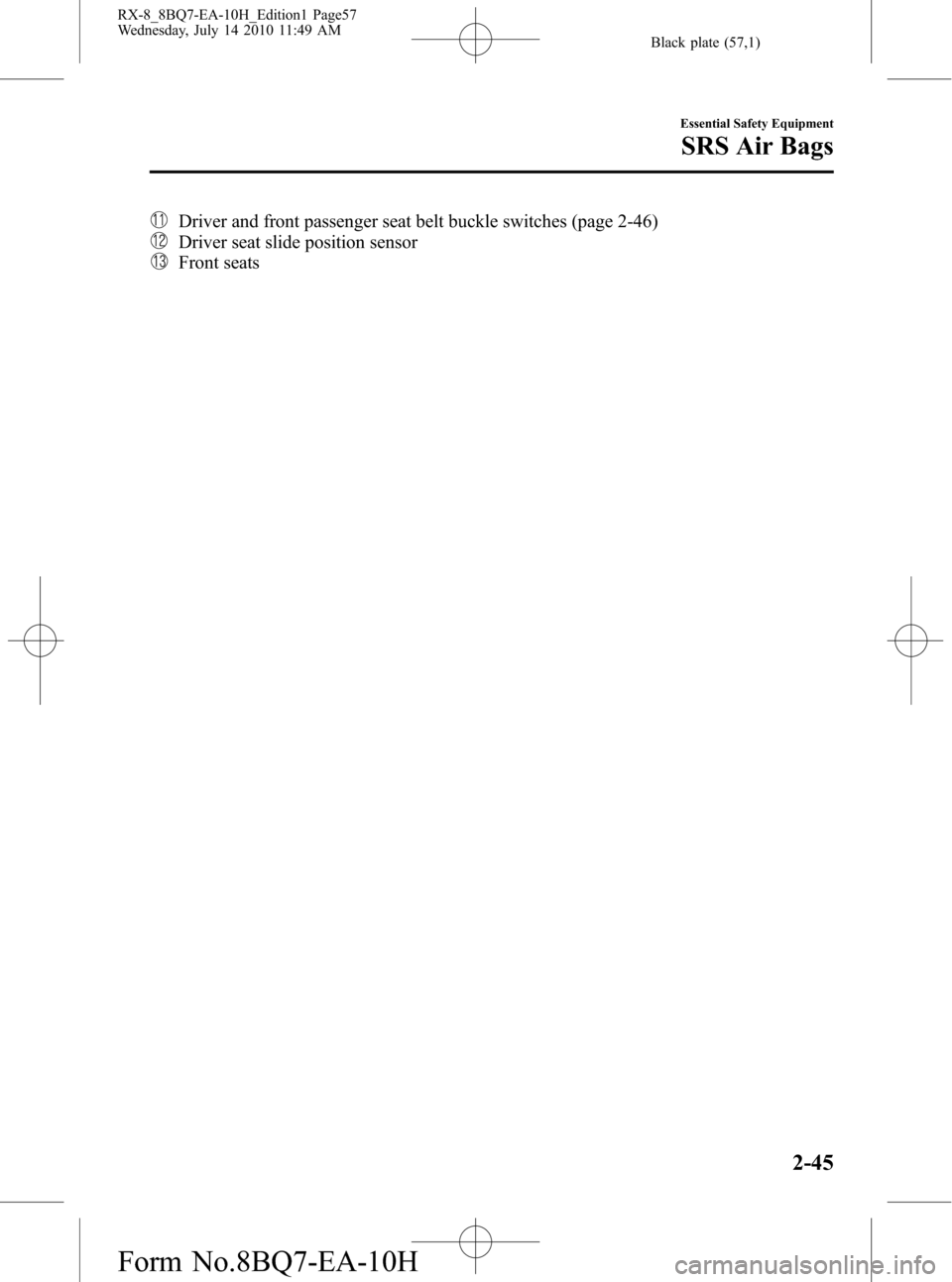 MAZDA MODEL RX 8 2011 (in English) Workshop Manual Black plate (57,1)
Driver and front passenger seat belt buckle switches (page 2-46)
Driver seat slide position sensor
Front seats
Essential Safety Equipment
SRS Air Bags
2-45
RX-8_8BQ7-EA-10H_Edition1 MAZDA MODEL RX 8 2011 (in English) Workshop Manual Black plate (57,1)
Driver and front passenger seat belt buckle switches (page 2-46)
Driver seat slide position sensor
Front seats
Essential Safety Equipment
SRS Air Bags
2-45
RX-8_8BQ7-EA-10H_Edition1