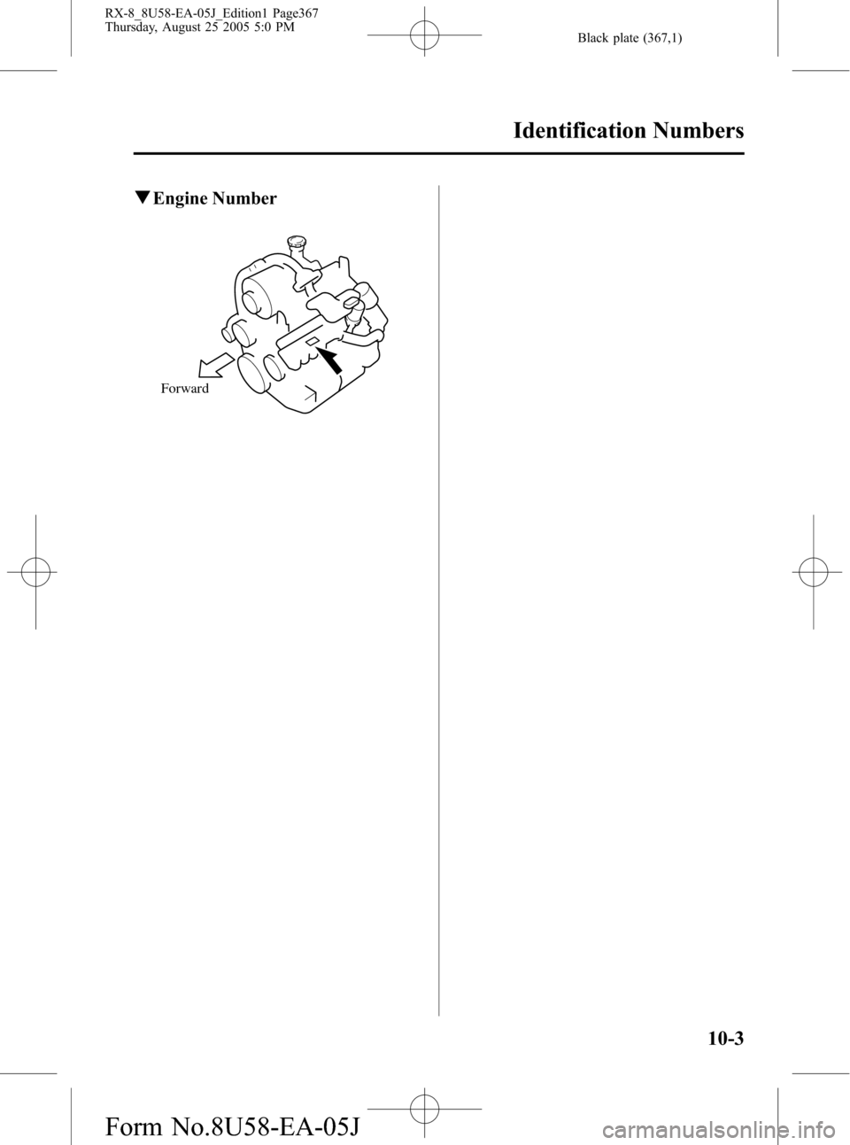 MAZDA MODEL RX 8 2006 Owners Manual (in English) Black plate (367,1)
qEngine Number
Forward
Identification Numbers
10-3
RX-8_8U58-EA-05J_Edition1 Page367
Thursday, August 25 2005 5:0 PM
Form No.8U58-EA-05J MAZDA MODEL RX 8 2006 Owners Manual (in English) Black plate (367,1)
qEngine Number
Forward
Identification Numbers
10-3
RX-8_8U58-EA-05J_Edition1 Page367
Thursday, August 25 2005 5:0 PM
Form No.8U58-EA-05J