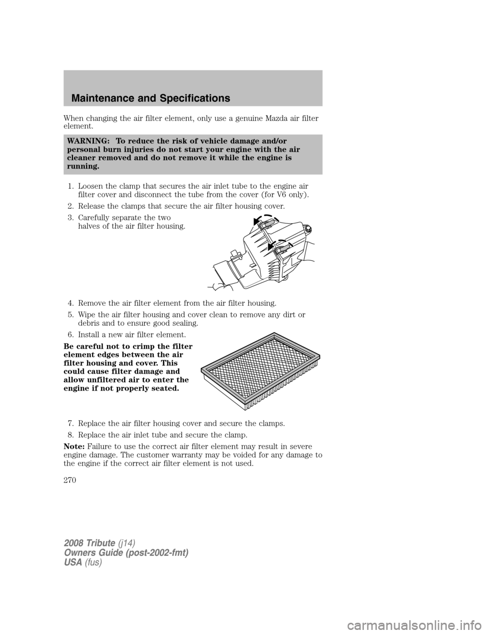 MAZDA MODEL TRIBUTE 2008 Owners Manual (in English) When changing the air filter element, only use a genuine Mazda air filter
element. WARNING: To reduce the risk of vehicle damage and/or
personal burn injuries do not start your engine with the air
c MAZDA MODEL TRIBUTE 2008 Owners Manual (in English) When changing the air filter element, only use a genuine Mazda air filter
element. WARNING: To reduce the risk of vehicle damage and/or
personal burn injuries do not start your engine with the air
c