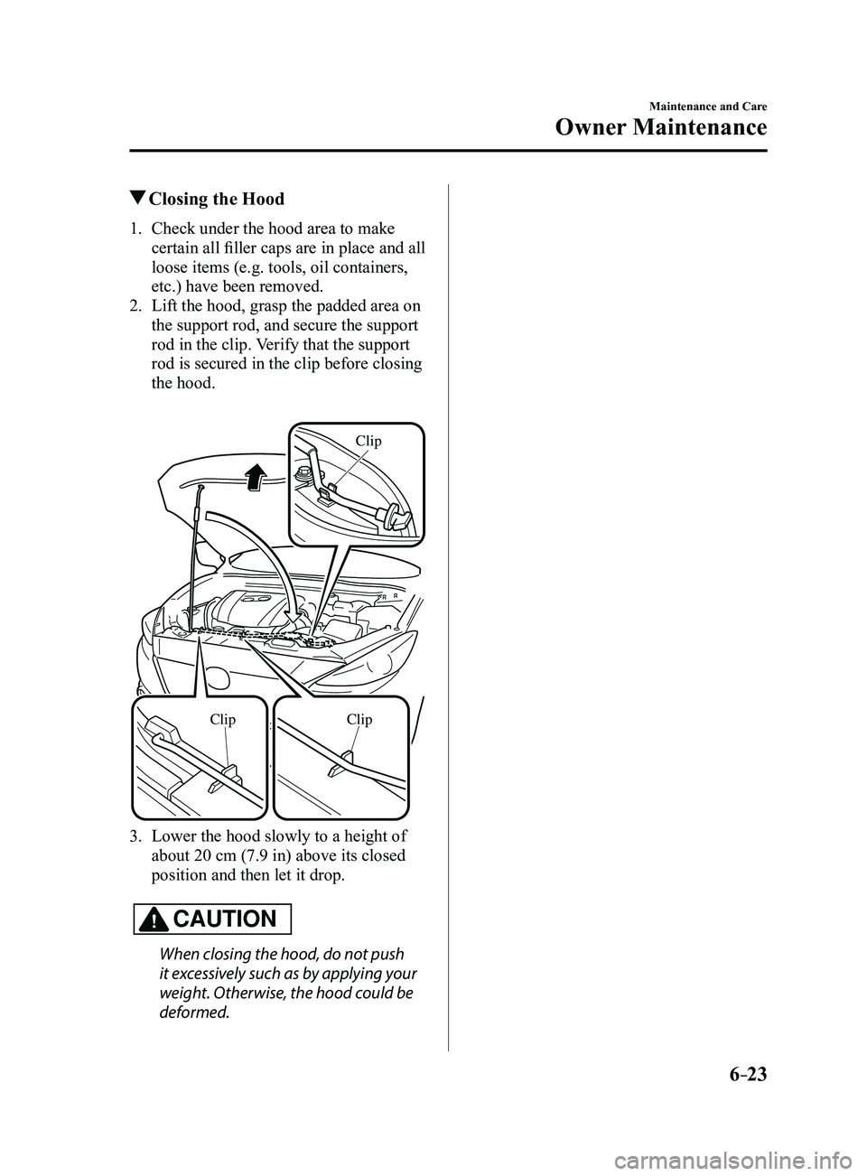 MAZDA MODEL 3 4-DOOR 2017 Owners Manual 6–23
Maintenance and Care
Owner Maintenance
Closing the Hood
1. Check under the hood area to make
certain all filler caps are in place and all
loose items (e.g. tools, oil containers,
etc.) have MAZDA MODEL 3 4-DOOR 2017 Owners Manual 6–23
Maintenance and Care
Owner Maintenance
Closing the Hood
1. Check under the hood area to make
certain all filler caps are in place and all
loose items (e.g. tools, oil containers,
etc.) have