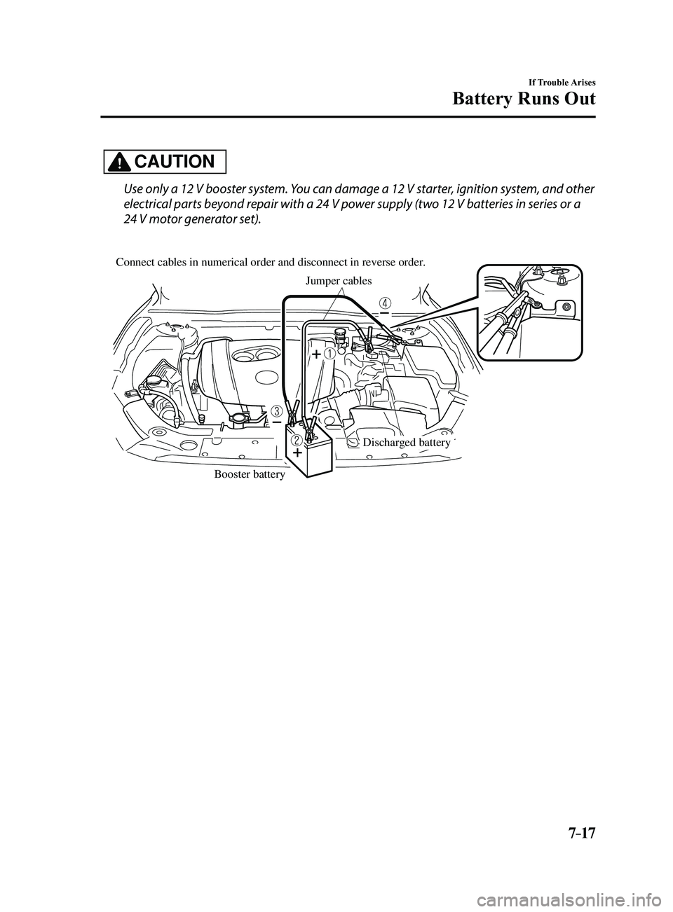 MAZDA MODEL 3 4-DOOR 2017 Owners Manual 7–17
If Trouble Arises
Battery Runs Out
CAUTION
Use only a 12 V booster system. You can damage a 12 V starter, ignition system, and other
electrical parts beyond repair with a 24 V power supply (tw MAZDA MODEL 3 4-DOOR 2017 Owners Manual 7–17
If Trouble Arises
Battery Runs Out
CAUTION
Use only a 12 V booster system. You can damage a 12 V starter, ignition system, and other
electrical parts beyond repair with a 24 V power supply (tw