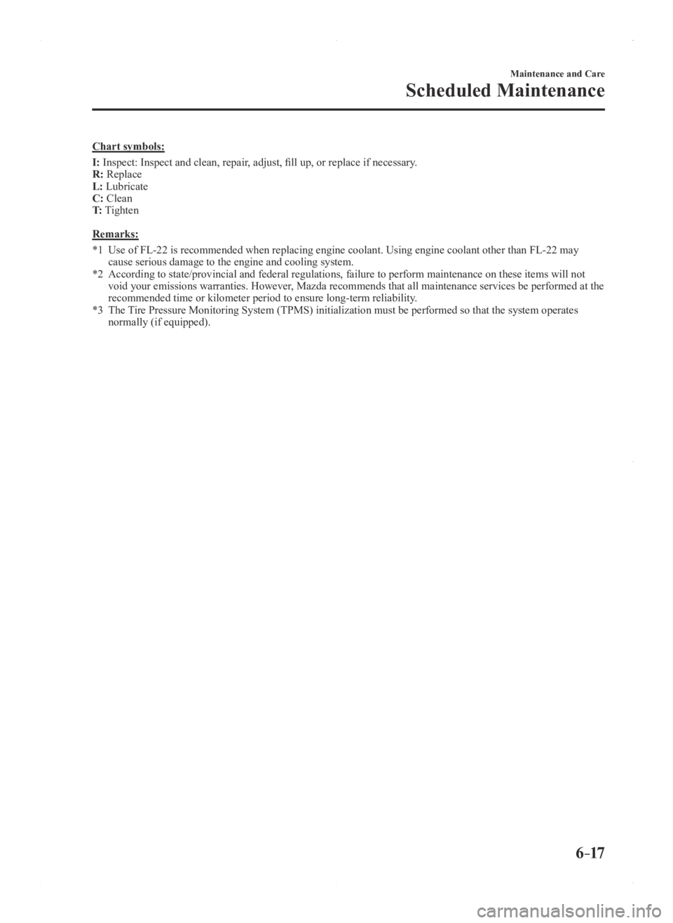 MAZDA MODEL 3 5-DOOR 2016 Owners Manual 6–17
Maintenance and Care
Scheduled Maintenance
Chart symbols:
I: Inspect: Inspect and clean, repair, adjust, fill up, or replace if necessary.
R: Replace
L: Lubricate
C: Clean
T: Tighten
Remarks:
* MAZDA MODEL 3 5-DOOR 2016 Owners Manual 6–17
Maintenance and Care
Scheduled Maintenance
Chart symbols:
I: Inspect: Inspect and clean, repair, adjust, fill up, or replace if necessary.
R: Replace
L: Lubricate
C: Clean
T: Tighten
Remarks:
*