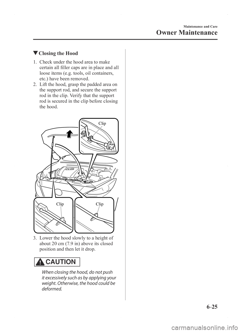 MAZDA MODEL 3 5-DOOR 2016 Owners Manual 6–25
Maintenance and Care
Owner Maintenance
Closing the Hood
1. Check under the hood area to make
certain all filler caps are in place and all
loose items (e.g. tools, oil containers,
etc.) have MAZDA MODEL 3 5-DOOR 2016 Owners Manual 6–25
Maintenance and Care
Owner Maintenance
Closing the Hood
1. Check under the hood area to make
certain all filler caps are in place and all
loose items (e.g. tools, oil containers,
etc.) have