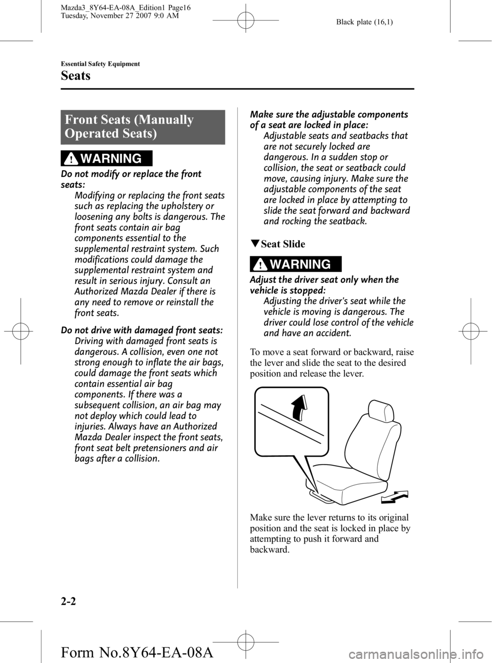 MAZDA MODEL 3 5-DOOR 2008 Owners Manual Black plate (16,1)
Front Seats (Manually
Operated Seats)
WARNING
Do not modify or replace the front
seats:Modifying or replacing the front seats
such as replacing the upholstery or
loosening any bolts MAZDA MODEL 3 5-DOOR 2008 Owners Manual Black plate (16,1)
Front Seats (Manually
Operated Seats)
WARNING
Do not modify or replace the front
seats:Modifying or replacing the front seats
such as replacing the upholstery or
loosening any bolts