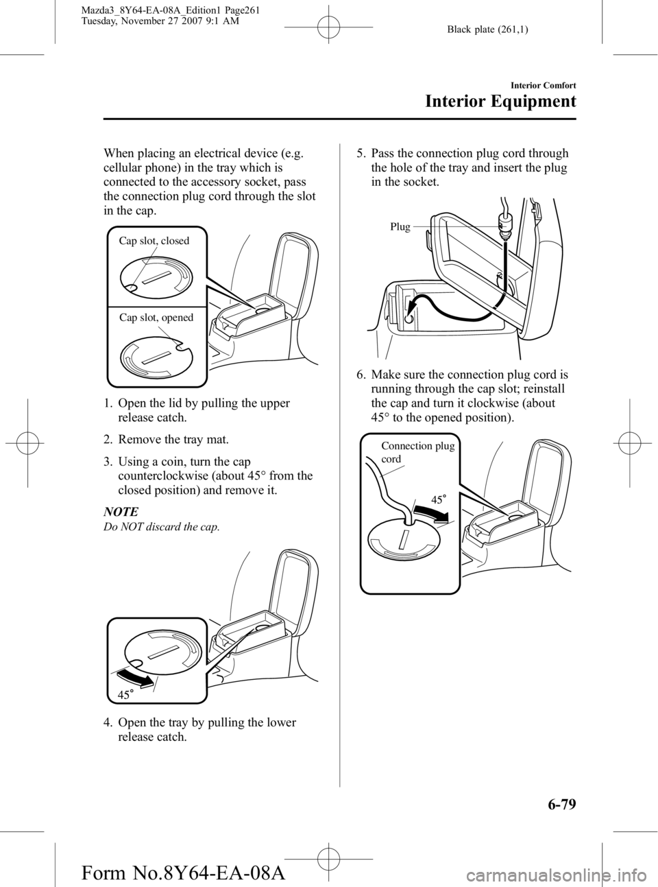 MAZDA MODEL 3 4-DOOR 2008 Owners Manual Black plate (261,1)
When placing an electrical device (e.g.
cellular phone) in the tray which is
connected to the accessory socket, pass
the connection plug cord through the slot
in the cap.
Cap slot, MAZDA MODEL 3 4-DOOR 2008 Owners Manual Black plate (261,1)
When placing an electrical device (e.g.
cellular phone) in the tray which is
connected to the accessory socket, pass
the connection plug cord through the slot
in the cap.
Cap slot,