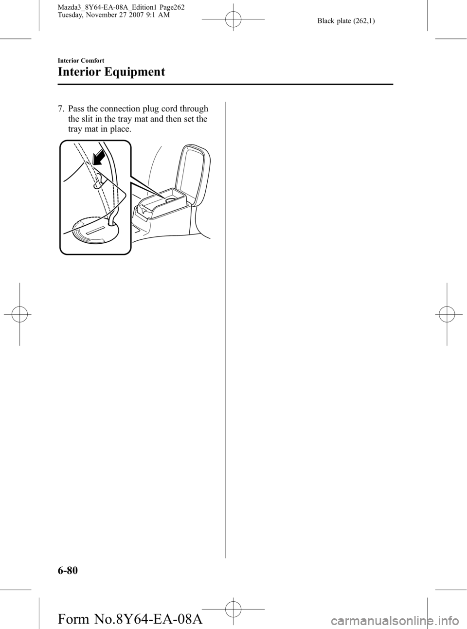 MAZDA MODEL 3 4-DOOR 2008 Owners Manual Black plate (262,1)
7. Pass the connection plug cord throughthe slit in the tray mat and then set the
tray mat in place.
6-80
Interior Comfort
Interior Equipment
Mazda3_8Y64-EA-08A_Edition1 Page262
Tu MAZDA MODEL 3 4-DOOR 2008 Owners Manual Black plate (262,1)
7. Pass the connection plug cord throughthe slit in the tray mat and then set the
tray mat in place.
6-80
Interior Comfort
Interior Equipment
Mazda3_8Y64-EA-08A_Edition1 Page262
Tu
