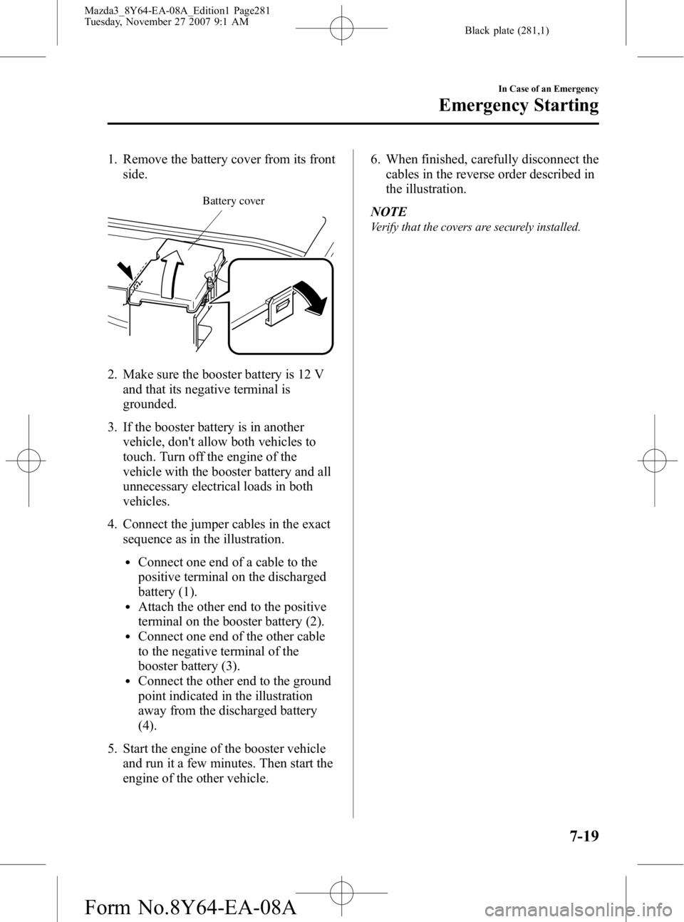 MAZDA MODEL 3 4-DOOR 2008 Owners Manual Black plate (281,1)
1. Remove the battery cover from its frontside.
Battery cover
2. Make sure the booster battery is 12 V
and that its negative terminal is
grounded.
3. If the booster battery is in a MAZDA MODEL 3 4-DOOR 2008 Owners Manual Black plate (281,1)
1. Remove the battery cover from its frontside.
Battery cover
2. Make sure the booster battery is 12 V
and that its negative terminal is
grounded.
3. If the booster battery is in a