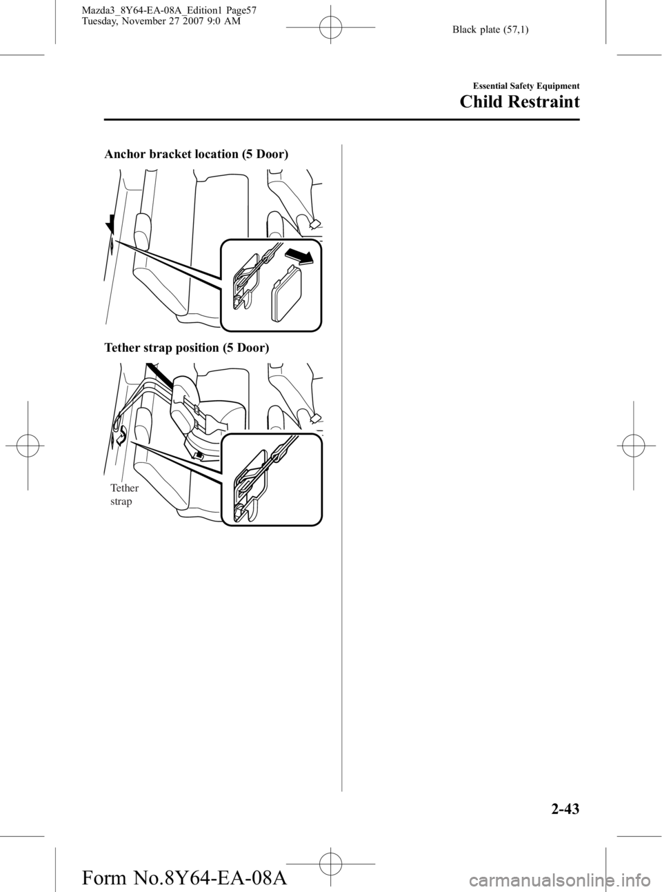 MAZDA MODEL 3 4-DOOR 2008 Workshop Manual Black plate (57,1)
Anchor bracket location (5 Door)
Tether strap position (5 Door)
Tether
strap
Essential Safety Equipment
Child Restraint
2-43
Mazda3_8Y64-EA-08A_Edition1 Page57
Tuesday, November 27 MAZDA MODEL 3 4-DOOR 2008 Workshop Manual Black plate (57,1)
Anchor bracket location (5 Door)
Tether strap position (5 Door)
Tether
strap
Essential Safety Equipment
Child Restraint
2-43
Mazda3_8Y64-EA-08A_Edition1 Page57
Tuesday, November 27
