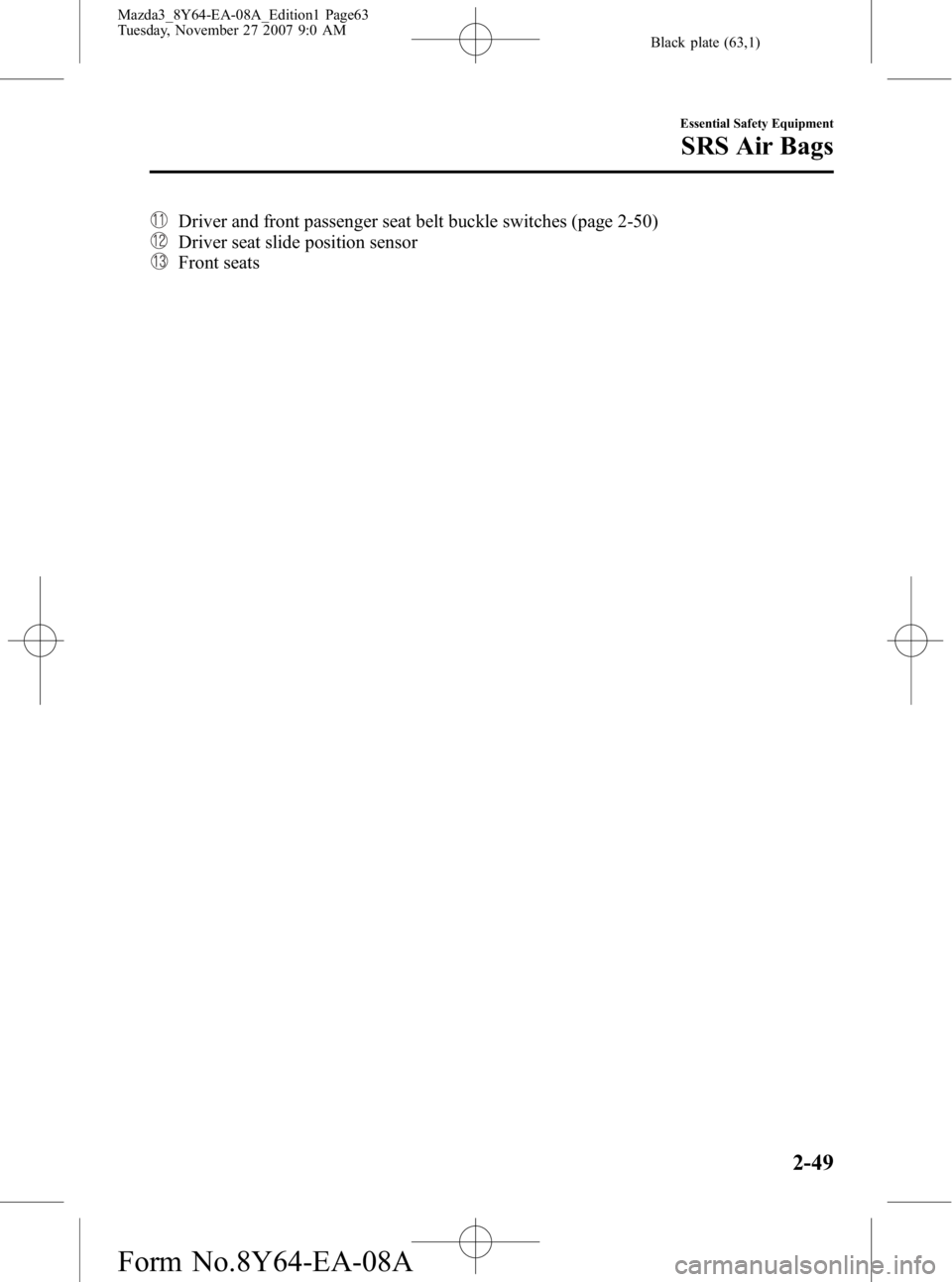 MAZDA MODEL 3 5-DOOR 2008 User Guide Black plate (63,1)
Driver and front passenger seat belt buckle switches (page 2-50)
Driver seat slide position sensor
Front seats
Essential Safety Equipment
SRS Air Bags
2-49
Mazda3_8Y64-EA-08A_Editio MAZDA MODEL 3 5-DOOR 2008 User Guide Black plate (63,1)
Driver and front passenger seat belt buckle switches (page 2-50)
Driver seat slide position sensor
Front seats
Essential Safety Equipment
SRS Air Bags
2-49
Mazda3_8Y64-EA-08A_Editio