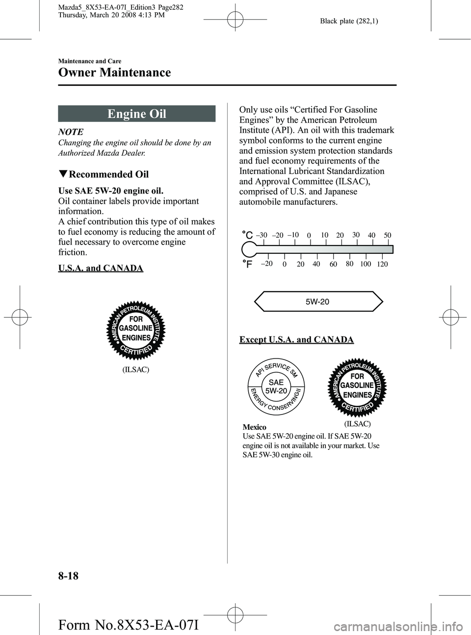 MAZDA MODEL 5 2008 Manual PDF Black plate (282,1)
Engine Oil
NOTE
Changing the engine oil should be done by an
Authorized Mazda Dealer.
qRecommended Oil
Use SAE 5W-20 engine oil.
Oil container labels provide important
information. MAZDA MODEL 5 2008 Manual PDF Black plate (282,1)
Engine Oil
NOTE
Changing the engine oil should be done by an
Authorized Mazda Dealer.
qRecommended Oil
Use SAE 5W-20 engine oil.
Oil container labels provide important
information.