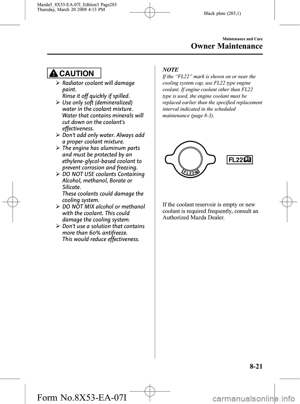 MAZDA MODEL 5 2008 Manual PDF Black plate (285,1)
CAUTION
ØRadiator coolant will damage
paint.
Rinse it off quickly if spilled.
Ø Use only soft (demineralized)
water in the coolant mixture.
Water that contains minerals will
cut MAZDA MODEL 5 2008 Manual PDF Black plate (285,1)
CAUTION
ØRadiator coolant will damage
paint.
Rinse it off quickly if spilled.
Ø Use only soft (demineralized)
water in the coolant mixture.
Water that contains minerals will
cut