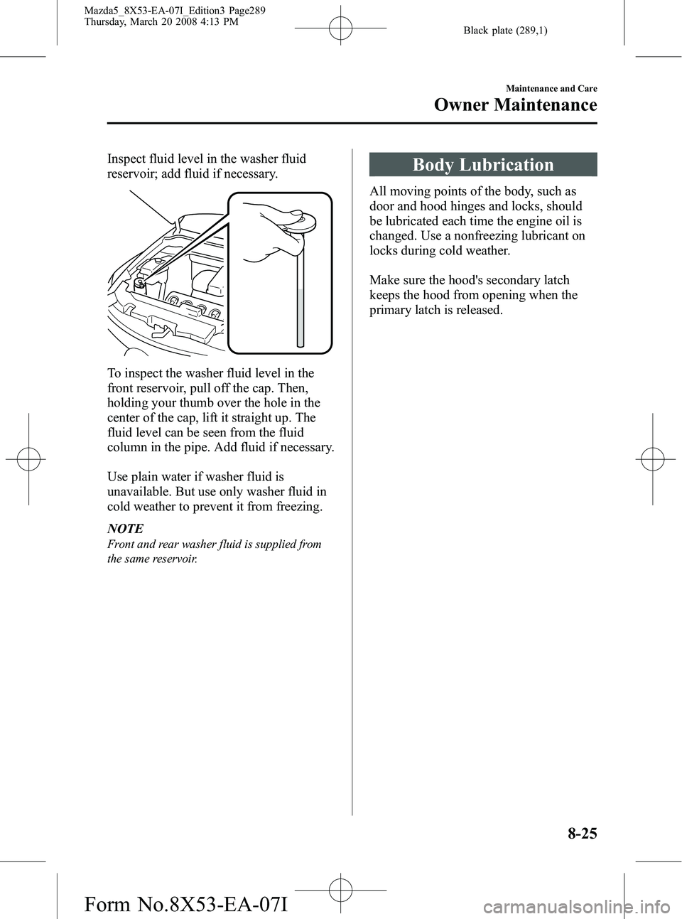MAZDA MODEL 5 2008 User Guide Black plate (289,1)
Inspect fluid level in the washer fluid
reservoir; add fluid if necessary.
To inspect the washer fluid level in the
front reservoir, pull off the cap. Then,
holding your thumb over MAZDA MODEL 5 2008 User Guide Black plate (289,1)
Inspect fluid level in the washer fluid
reservoir; add fluid if necessary.
To inspect the washer fluid level in the
front reservoir, pull off the cap. Then,
holding your thumb over