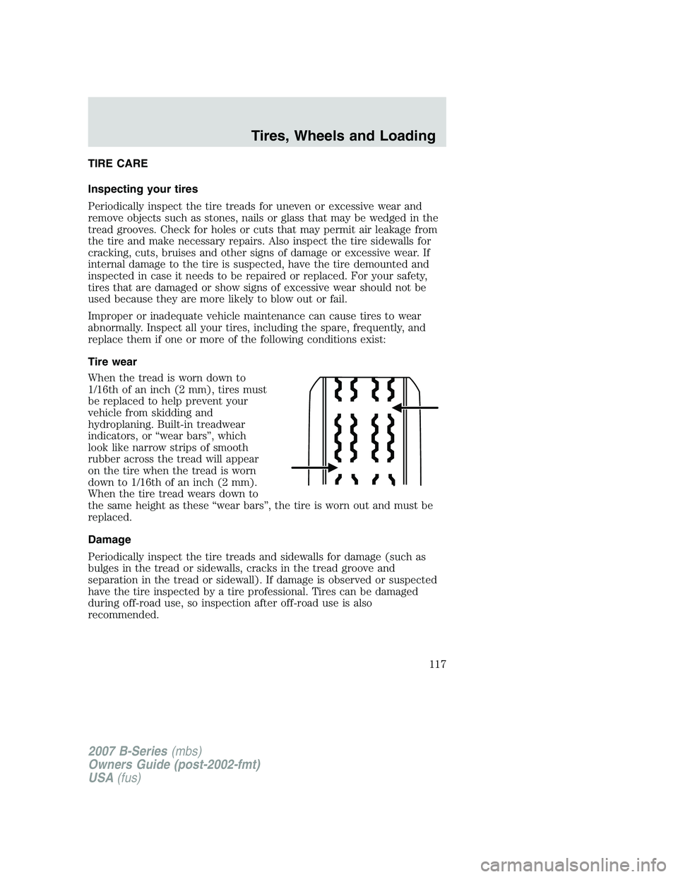 MAZDA MODEL B3000 TRUCK 2007 Owners Manual TIRE CARE
Inspecting your tires
Periodically inspect the tire treads for uneven or excessive wear and
remove objects such as stones, nails or glass that may be wedged in the
tread grooves. Check for h MAZDA MODEL B3000 TRUCK 2007 Owners Manual TIRE CARE
Inspecting your tires
Periodically inspect the tire treads for uneven or excessive wear and
remove objects such as stones, nails or glass that may be wedged in the
tread grooves. Check for h