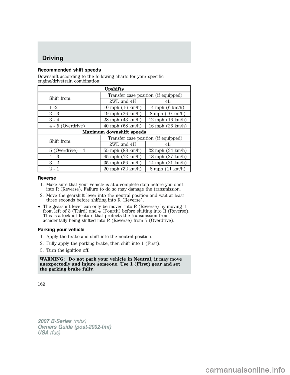 MAZDA MODEL B3000 TRUCK 2007 Owners Manual Recommended shift speeds
Downshift according to the following charts for your specific
engine/drivetrain combination:
Upshifts
Shift from: Transfer case position (if equipped)
2WD and 4H 4L
1 -2 10 mp MAZDA MODEL B3000 TRUCK 2007 Owners Manual Recommended shift speeds
Downshift according to the following charts for your specific
engine/drivetrain combination:
Upshifts
Shift from: Transfer case position (if equipped)
2WD and 4H 4L
1 -2 10 mp