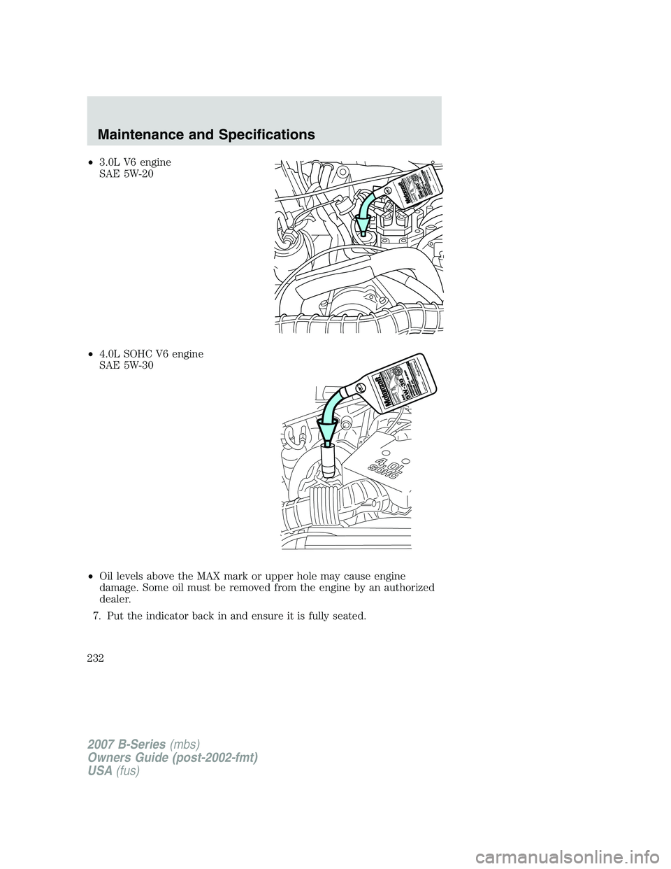 MAZDA MODEL B3000 TRUCK 2007 Owners Manual •3.0L V6 engine
SAE 5W-20
• 4.0L SOHC V6 engine
SAE 5W-30
• Oil levels above the MAX mark or upper hole may cause engine
damage. Some oil must be removed from the engine by an authorized
dealer. MAZDA MODEL B3000 TRUCK 2007 Owners Manual •3.0L V6 engine
SAE 5W-20
• 4.0L SOHC V6 engine
SAE 5W-30
• Oil levels above the MAX mark or upper hole may cause engine
damage. Some oil must be removed from the engine by an authorized
dealer.