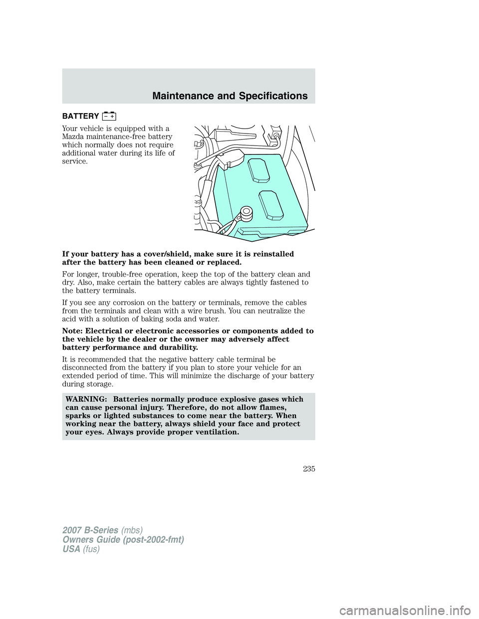 MAZDA MODEL B3000 TRUCK 2007 Owners Manual BATTERY
Your vehicle is equipped with a
Mazda maintenance-free battery
which normally does not require
additional water during its life of
service.
If your battery has a cover/shield, make sure it is MAZDA MODEL B3000 TRUCK 2007 Owners Manual BATTERY
Your vehicle is equipped with a
Mazda maintenance-free battery
which normally does not require
additional water during its life of
service.
If your battery has a cover/shield, make sure it is