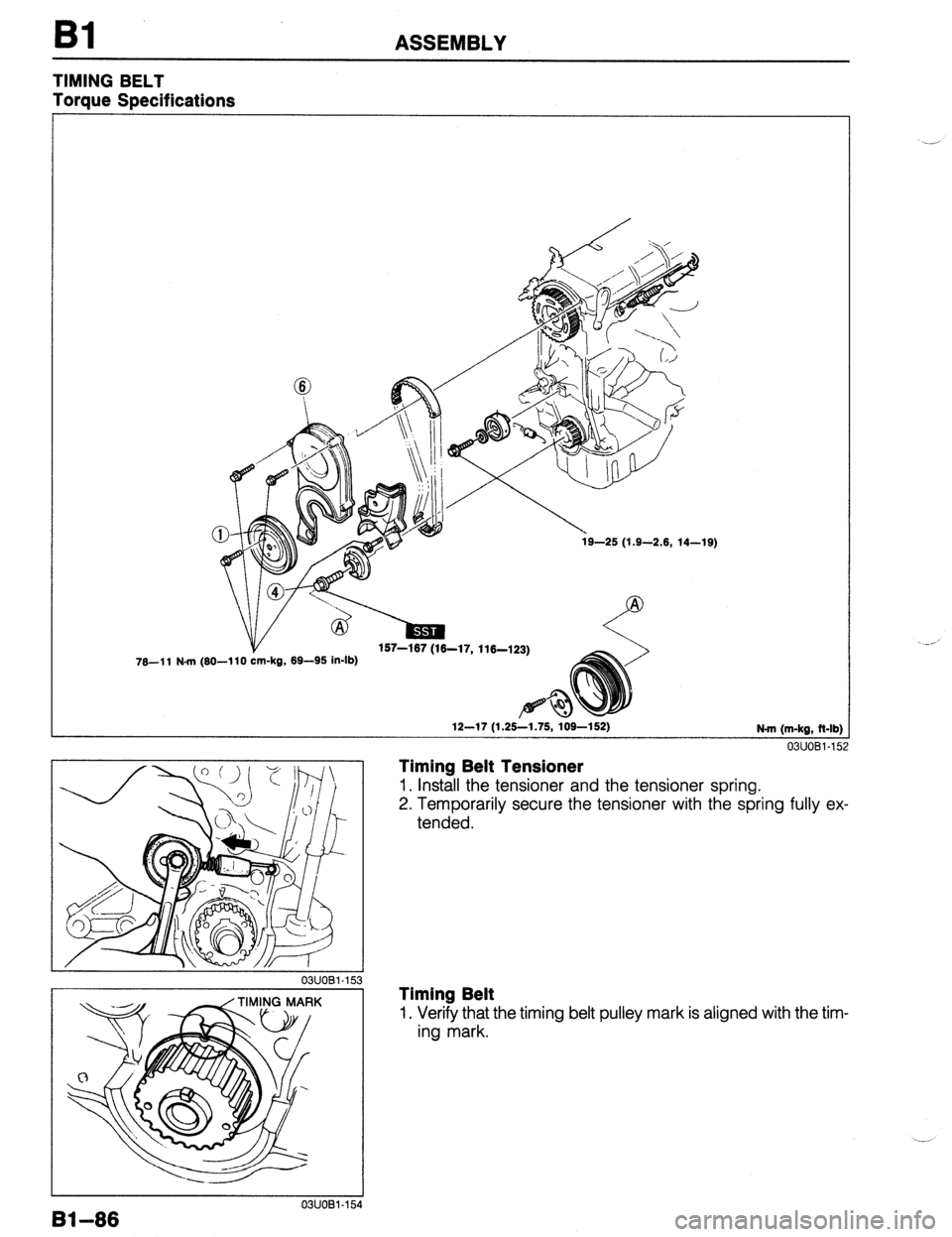 MAZDA 323 1989  Factory Repair Manual ASSEMBLY 
TIMING BELT 
Torque Specifications 
78-l 1 N-m (80-l 10 -kg, 69-95 in-lb) 
12-17 (1.25-1.75, 109-152) N-m (m-kg, Mb) 
03UOBl-15 2 
Timing Belt Tensioner 
1. Install the tensioner and the ten