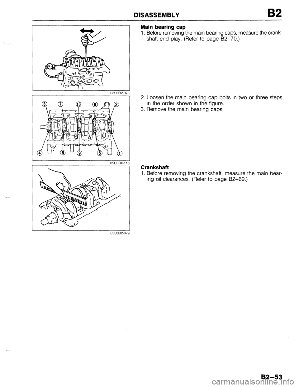 MAZDA 323 1989 Factory Repair Manual DISASSEMBLY
03UOBZO7i
Main bearing cap
1. Before removing the main bearing caps, measure the crank-
shaft end play. (Refer to page 62-70.)
2. Loosen the main bearing cap bolts in two or three ste MAZDA 323 1989 Factory Repair Manual DISASSEMBLY
03UOBZO7i
Main bearing cap
1. Before removing the main bearing caps, measure the crank-
shaft end play. (Refer to page 62-70.)
2. Loosen the main bearing cap bolts in two or three ste