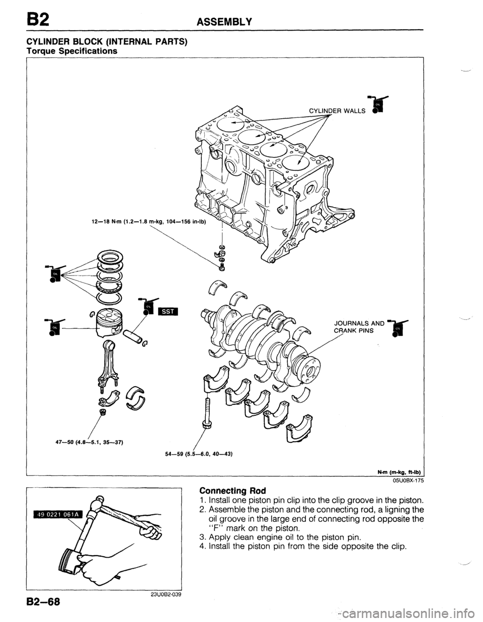 MAZDA 323 1989  Factory Repair Manual B2 ASSEMBLY 
CYLINDER BLOCK (INTERNAL PARTS) 
Torque Specifications 
12-18 N.m (1.2-1.8 
JOURNALS AND 
47-50 (4.8--/6.1, 35-37) 
N-m (m-kg, ft-lb) 
Connecting Rod 
o5uoBx-175 
1. Install one piston pi