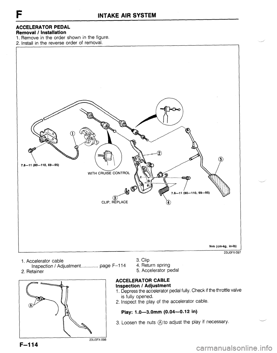MAZDA 323 1989 Factory Repair Manual F INTAKE AIR SYSTEM
ACCELERATOR PEDAL
Removal / Installation
1. Remove in the order shown in the figure.
2. Install in the reverse order of removal.
CLIP, REPLACE
N.m (cm-kg, in-lb)
23UOFX-OF
MAZDA 323 1989 Factory Repair Manual F INTAKE AIR SYSTEM
ACCELERATOR PEDAL
Removal / Installation
1. Remove in the order shown in the figure.
2. Install in the reverse order of removal.
CLIP, REPLACE
N.m (cm-kg, in-lb)
23UOFX-OF