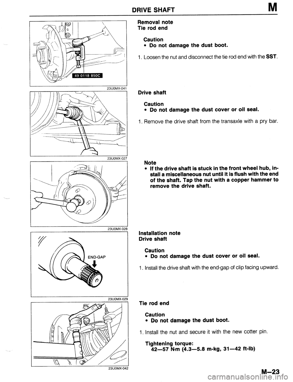 MAZDA 323 1989  Factory Repair Manual DRIVE SHAFT M 
23UOMX-04 
23UOMX-02 
I 
23UOMX-02 
/ 
I 
23UOMX-029 
23UOMX-04 
Removal note 
Tie rod end 
Caution 
l Do not damage the dust boot. 
1. Loosen the nut and disconnect the tie rod end wit
