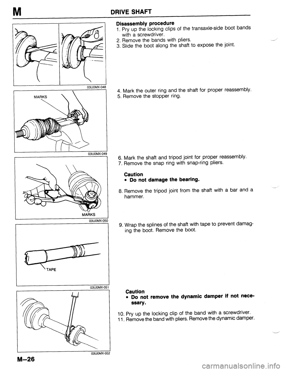 MAZDA 323 1989 Factory Repair Manual M DRIVE SHAFT
03UOMX-048
II I
O?,UOMX-04
MARKS
03UOMX-050
’ TAPE
OSUOMX-OE il
M-26
03UOMX-052
Disassembly procedure
1. Pry up the locking clips of the transaxle-side boot bands
with a sc MAZDA 323 1989 Factory Repair Manual M DRIVE SHAFT
03UOMX-048
II I
O?,UOMX-04
MARKS
03UOMX-050
’ TAPE
OSUOMX-OE il
M-26
03UOMX-052
Disassembly procedure
1. Pry up the locking clips of the transaxle-side boot bands
with a sc