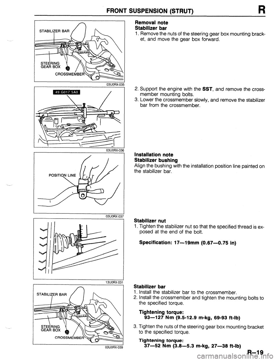 MAZDA 323 1989  Factory Repair Manual FRONT SUSPENSION (STRUT) R 
r 
03UORX-03 
STABILl2;ER BAR 
I 
Removal note 
Stabilizer bar 
1. Remove the nuts of the steering gear box mounting brack- 
et, and move the gear box forward. 
2. Support 