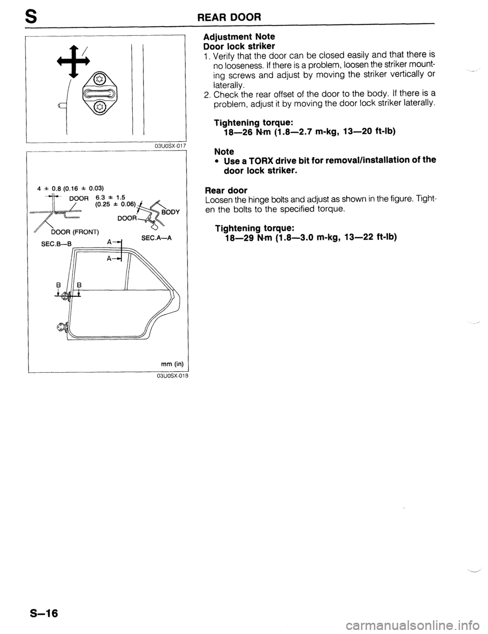 MAZDA 323 1989  Factory Repair Manual S REAR DOOR 
4 f 0.8 (0.16 f 0.03) 
OR (FRONT) 
-c1 A4 SEC.A-A 
mm (in) 
03uosx-0’ 
Adjustment Note 
Door lock striker 
1. Verify that the door can be closed easily and that there is 
no looseness. 