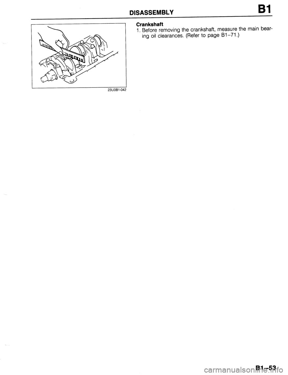 MAZDA 323 1989  Factory Manual Online DISASSEMBLY 
Crankshaft 
1. Before removing the crankshaft, measure the main bear- 
ing oil clearances. (Refer to page Bl-71.) 
2311081-042 
Bl-53  