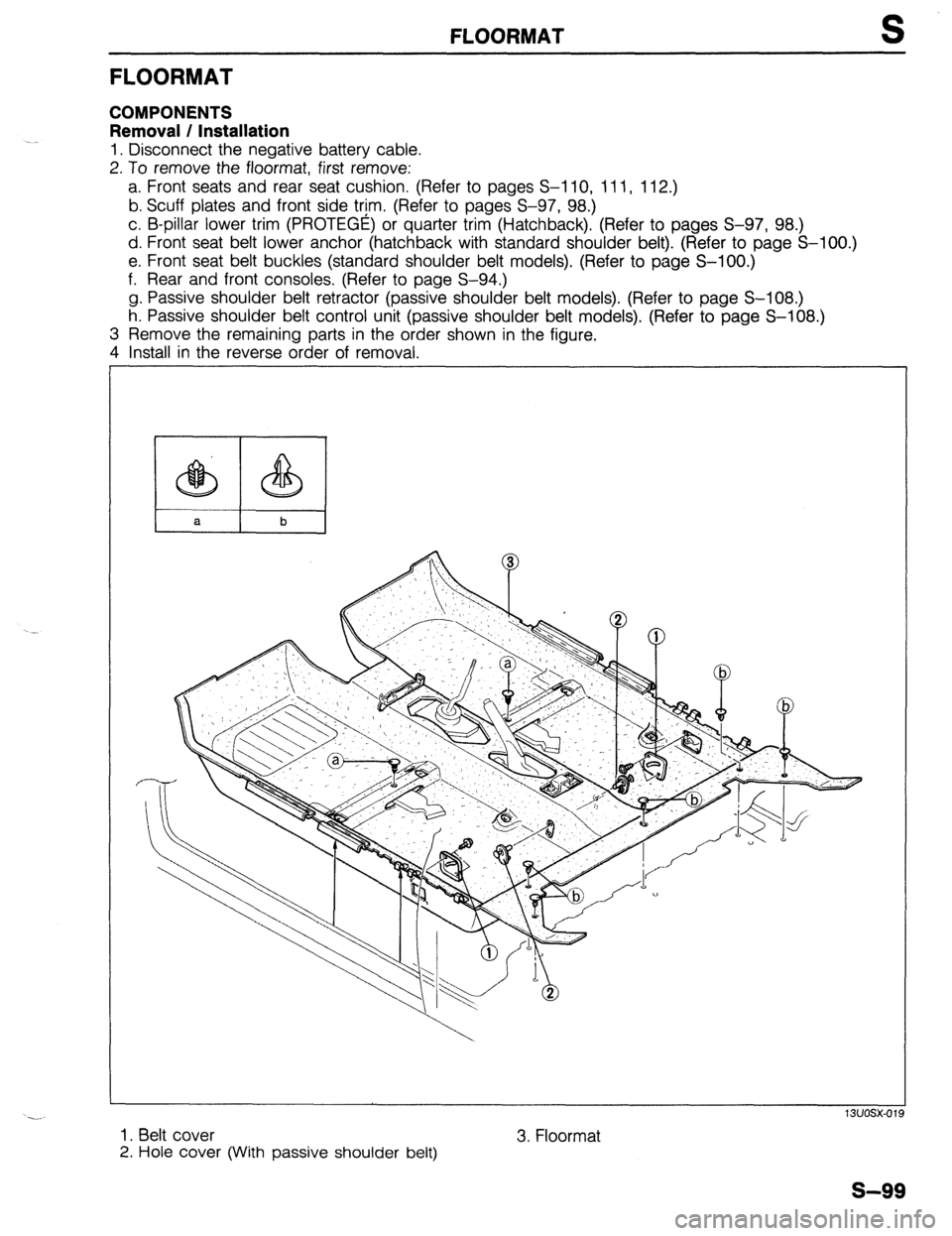 MAZDA 323 1989 Factory Repair Manual FLOORMAT S
FLOORMAT
COMPONENTS
Removal / Installation
1. Disconnect the negative battery cable.
2. To remove the floormat, first remove:
a. Front seats and rear seat cushion. (Refer to pages S-l MAZDA 323 1989 Factory Repair Manual FLOORMAT S
FLOORMAT
COMPONENTS
Removal / Installation
1. Disconnect the negative battery cable.
2. To remove the floormat, first remove:
a. Front seats and rear seat cushion. (Refer to pages S-l