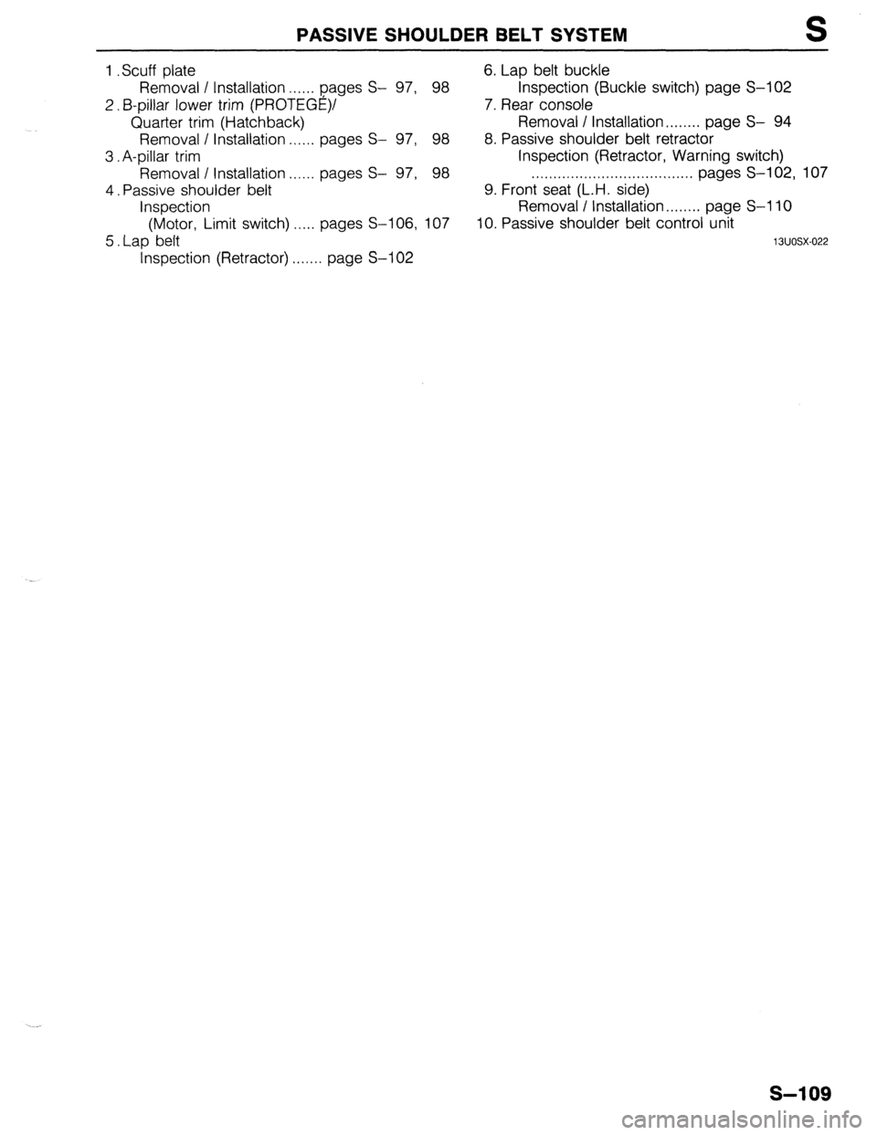 MAZDA 323 1989 Factory Repair Manual 1
2.
3.
4.
5. Scuff plate
PASSIVE SHOULDER BELT SYSTEM S
6. Lap belt buckle
97, 98 Inspection (Buckle switch) page S-102
7. Rear console Removal I Installation . . . . . . pages S-
B-pillar MAZDA 323 1989 Factory Repair Manual 1
2.
3.
4.
5. Scuff plate
PASSIVE SHOULDER BELT SYSTEM S
6. Lap belt buckle
97, 98 Inspection (Buckle switch) page S-102
7. Rear console Removal I Installation . . . . . . pages S-
B-pillar