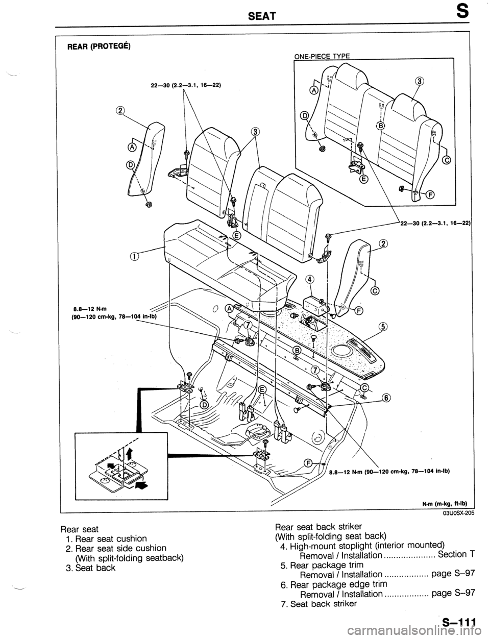 MAZDA 323 1989 Factory Repair Manual SEAT S
REAR (PROTEGa
ONE-PIECE TYPE
1
8.8-12 N-m
(90-l 20 cm-kg, 22-30 (2.2-3.1, 16-22)
22-30 (2.2-3.1, 16-21
.kg, 76-104 in-lb)
N.m (m-kg, Mb)
03uosx-2
Rear seat
1. Rear seat cushion
2. R MAZDA 323 1989 Factory Repair Manual SEAT S
REAR (PROTEGa
ONE-PIECE TYPE
1
8.8-12 N-m
(90-l 20 cm-kg, 22-30 (2.2-3.1, 16-22)
22-30 (2.2-3.1, 16-21
.kg, 76-104 in-lb)
N.m (m-kg, Mb)
03uosx-2
Rear seat
1. Rear seat cushion
2. R